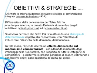 OBIETTIVI & STRATEGIE                                     (PARTE 1)



Affermare la propria leadership attraverso strategie di comunicazione
integrata business to business (B2B)

Differenziarsi dalla concorrenza per Tetra Pak ha
una doppia valenza, in quanto l’azienda si pone due target
obiettivo: i clienti potenziali ed i consumatori finali.

Si osserva pertanto che Tetra Pak stia attuando una strategia di
differenziazione rispetto alla concorrenza, con l’obiettivo di
influenzare l’elasticità della domanda, diminuendola.

In tale modo, l’azienda ricerca un effetto distorcente sul
meccanismo concorrenziale - considerando il mercato degli
imballaggi nella sua totalità, con l’apporto di tutte le categorie di
competitors – e riafferma la propria posizione di leader, estirpando i
concorrenti diretti dalle possibilità di scelta dei clienti.
 