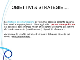 OBIETTIVI & STRATEGIE                               (PARTE 2)




Le strategie di comunicazione di Tetra Pak possono pertanto apparire
funzionali al raggiungimento di un aggiuntivo potere monopolistico
nei confronti delle imprese minori che operano all’interno del settore
del confezionamento (asettico e non) di prodotti alimentari.

Aumentare le vendite quindi, ed eliminare dal range di scelta dei
clienti i concorrenti diretti.
 