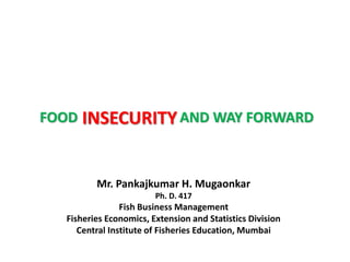 INSECURITYFOOD AND WAY FORWARD
Mr. Pankajkumar H. Mugaonkar
Ph. D. 417
Fish Business Management
Fisheries Economics, Extension and Statistics Division
Central Institute of Fisheries Education, Mumbai
 
