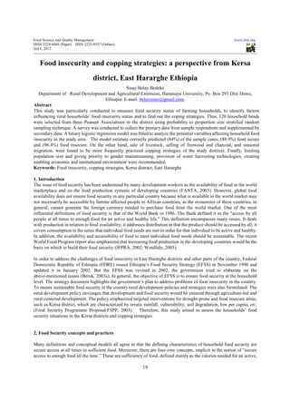Food Science and Quality Management                                                                             www.iiste.org
ISSN 2224-6088 (Paper) ISSN 2225-0557 (Online)
Vol 5, 2012



   Food insecurity and copping strategies: a perspective from Kersa
                                 district, East Hararghe Ethiopia
                                                  Sisay Belay Bedeke
   Department of Rural Development and Agricultural Extension, Haramaya University, Po. Box 293 Dire Dawa,
                                       Ethiopia: E-mail: belaysisay@gmail.com.
Abstract
This study was particularly conducted to measure food security status of farming households, to identify factors
influencing rural households’ food insecurity status and to find out the coping strategies. Thus, 120 household heads
were selected from three Peasant Associations in the district using probability to proportion size stratified random
sampling technique. A survey was conducted to collect the primary data from sample respondents and supplemented by
secondary data. A binary logistic regression model was fitted to analyze the potential variables affecting household food
insecurity in the study area. The model estimate correctly predicted (84%) of the sample cases, (88.9%) food secure
and (96.4%) food insecure. On the other hand, sale of livestock, selling of firewood and charcoal, and seasonal
migration, were found to be more frequently practiced copping strategies of the study districts. Finally, limiting
population size and giving priority to gender mainstreaming, provision of water harvesting technologies, creating
enabling economic and institutional environment were recommended.
Keywords: Food insecurity, copping strategies, Kersa distract, East Hararghe

1. Introduction
The issue of food security has been understood by many development workers as the availability of food in the world
marketplace and on the food production systems of developing countries (FANTA, 2003). However, global food
availability does not ensure food security in any particular country because what is available in the world market may
not necessarily be accessible by famine affected people in African countries, as the economies of these countries, in
general, cannot generate the foreign currency needed to purchase food from the world market. One of the most
influential definitions of food security is that of the World Bank in 1986. The Bank defined it as the "access by all
people at all times to enough food for an active and healthy life." This definition encompasses many issues. It deals
with production in relation to food availability; it addresses distribution in that the produce should be accessed by all; it
covers consumption in the sense that individual food needs are met in order for that individual to be active and healthy.
In addition, the availability and accessibility of food to meet individual food needs should be sustainable. The recent
World Food Program report also emphasized that increasing food production in the developing countries would be the
basis on which to build their food security (IFPRA, 2002; Windfuhr, 2005).

In order to address the challenges of food insecurity in East Hararghe districts and other parts of the country, Federal
Democratic Republic of Ethiopia (FDRE) issued Ethiopia’s Food Security Strategy (EFSS) in November 1996 and
updated it in January 2002. But the EFSS was revised in 2002, the government tried to elaborate on the
above-mentioned issues (Beruk, 2003a). In general, the objective of EFSS is to ensure food security at the household
level. The strategy document highlights the government’s plan to address problems of food insecurity in the country.
To ensure sustainable food security in the country rural development policies and strategies were also formulated. The
rural development policy envisages that development and food security would be ensured through agriculture-led and
rural-centered development. The policy emphasized targeted interventions for drought-prone and food insecure areas,
such as Kersa district, which are characterized by erratic rainfall, vulnerability, soil degradation, low per capita, etc.
(Food Security Programme Proposal/FSPP, 2003). Therefore, this study aimed to assess the households’ food
security situations in the Kersa districts and copping strategies.


2. Food Security concepts and practices

Many definitions and conceptual models all agree in that the defining characteristics of household food security are
secure access at all times to sufficient food. Moreover, there are four core concepts, implicit in the notion of “secure
access to enough food all the time.” These are sufficiency of food, defined mainly as the calories needed for an active,

                                                             19
 
