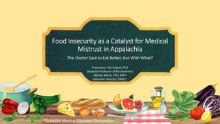 Food Insecurity as a Catalyst for Medical
Mistrust in Appalachia
The Doctor Said to Eat Better, but With What?
Presenters: Tori Makal, PhD
Assistant Professor of Biochemistry
Wendy Welch, PhD, MPH
Executive Director, GMEC*
*Graduate Medical Education Consortium
 