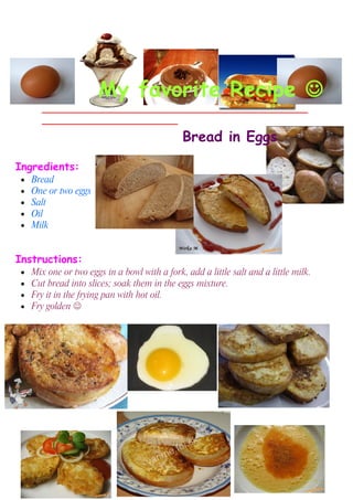 My favorite Recipe 
        ___________________________________________________
        __________________________

                                               Bread in Eggs

Ingredients:
 •   Bread
 •   One or two eggs
 •   Salt
 •   Oil
 •   Milk


Instructions:
 •   Mix one or two eggs in a bowl with a fork, add a little salt and a little milk.
 •   Cut bread into slices; soak them in the eggs mixture.
 •   Fry it in the frying pan with hot oil.
 •   Fry golden 
 