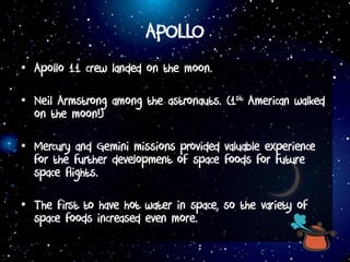 APOLLO
• Apollo 11 crew landed on the moon.
• Neil Armstrong among the astronauts. (1st American walked
on the moon!)
• Mercury and Gemini missions provided valuable experience
for the further development of space foods for future
space flights.
• The first to have hot water in space, so the variety of
space foods increased even more.
 