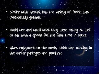 • Similar with Gemini, but the variety of foods was
considerably greater.
• Could see and smell what they were eating as well
as eat with a spoon for the first time in space.
• Gives enjoyment to the meals, which was missing in
the earlier packages and products
 