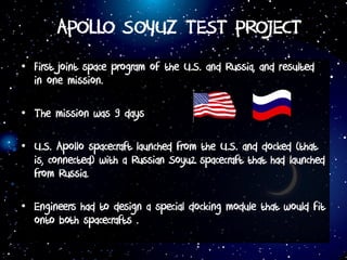 APOLLO SOYUZ TEST PROJECT
• First joint space program of the U.S. and Russia, and resulted
in one mission.
• The mission was 9 days
• U.S. Apollo spacecraft launched from the U.S. and docked (that
is, connected) with a Russian Soyuz spacecraft that had launched
from Russia.
• Engineers had to design a special docking module that would fit
onto both spacecrafts .
 
