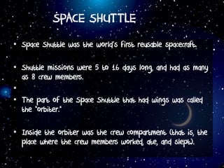 SPACE SHUTTLE
• Space Shuttle was the world’s first reusable spacecraft.
• Shuttle missions were 5 to 16 days long, and had as many
as 8 crew members.
•
• The part of the Space Shuttle that had wings was called
the “orbiter.”
• Inside the orbiter was the crew compartment (that is, the
place where the crew members worked, ate, and slept).
 