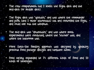 • The crew compartment had 2 levels: the flight deck and the
mid-deck (or middle deck).
• The flight deck was “upstairs,” and was where the commander
and pilot (and 2 other astronauts) sat and controlled the flight,
and could see out the windows.
• The mid-deck was “downstairs,” and was where most
experiments were conducted, where the “kitchen” was, and
where the bathroom was.
• More Earth-like feeding approach was designed by updating
previous food package designs and hardware items.
• Food variety expanded to 74 different kinds of food and 20
kinds of beverages.
 