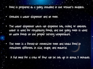 • Food is prepared at a galley installed in the orbiter’s middeck.
• Contains a water dispenser and an oven.
• The water dispenser which can dispense hot, chilled, or ambient
water is used for rehydrating foods, and the galley oven is used
to warm foods to the proper serving temperature.
• The oven is a forced-air convection oven and heats food in
containers different in size, shape, and material.
• A full meal for a crew of four can be set up in about 5 minutes.
 