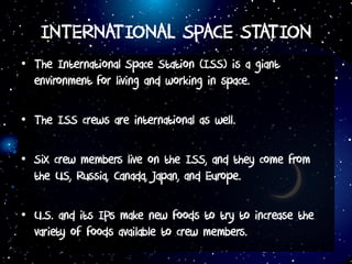 INTERNATIONAL SPACE STATION
• The International Space Station (ISS) is a giant
environment for living and working in space.
• The ISS crews are international as well.
• Six crew members live on the ISS, and they come from
the US, Russia, Canada, Japan, and Europe.
• U.S. and its IPs make new foods to try to increase the
variety of foods available to crew members.
 