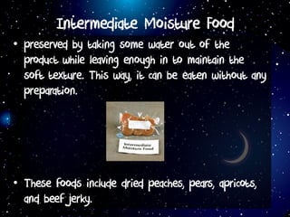 Intermediate Moisture Food
• preserved by taking some water out of the
product while leaving enough in to maintain the
soft texture. This way, it can be eaten without any
preparation.
• These foods include dried peaches, pears, apricots,
and beef jerky.
 