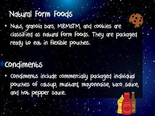 Natural Form Foods
• Nuts, granola bars, M&MsTM, and cookies are
classified as natural form foods. They are packaged
ready to eat in flexible pouches.
Condiments
• Condiments include commercially packaged individual
pouches of catsup, mustard, mayonnaise, taco sauce,
and hot pepper sauce.
 