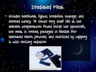 Irradiated Meat
• includes beefsteak, fajitas, breakfast sausage, and
smoked turkey. To insure long shelf life at the
ambient temperatures found inside the spacecraft,
the meat is cooked, packaged in flexible foil-
laminated retort pouches, and sterilized by zapping
it with ionizing radiation
 