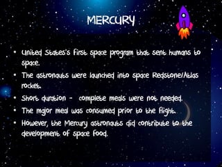 MERCURY
• United States’s first space program that sent humans to
space.
• The astronauts were launched into space Redstone/Atlas
rocket.
• Short duration - complete meals were not needed.
• The major meal was consumed prior to the flight.
• However, the Mercury astronauts did contribute to the
development of space food.
 
