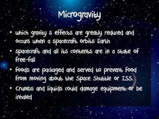 Microgravity
• which gravity s effects are greatly reduced and
occurs when a spacecraft orbits Earth
• spacecraft and all its contents are in a state of
free-fall
• foods are packaged and served to prevent food
from moving about the Space Shuttle or ISS.
• Crumbs and liquids could damage equipment or be
inhaled
 