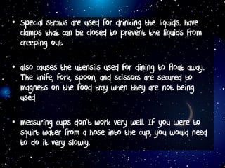 • Special straws are used for drinking the liquids. have
clamps that can be closed to prevent the liquids from
creeping out
• also causes the utensils used for dining to float away.
The knife, fork, spoon, and scissors are secured to
magnets on the food tray when they are not being
used
• measuring cups don’t work very well. If you were to
squirt water from a hose into the cup, you would need
to do it very slowly.
 