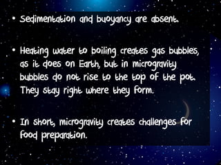 • Sedimentation and buoyancy are absent.
• Heating water to boiling creates gas bubbles,
as it does on Earth, but in microgravity
bubbles do not rise to the top of the pot.
They stay right where they form.
• In short, microgravity creates challenges for
food preparation.
 