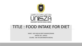 TITLE : FOOD INTAKE FOR DIET
NAME : NUR AQILAH BINTI KAMARUZAMAN
MATRIC NO : 044633
COURSE : ISM TM (INFORMATIK MEDIA)
 