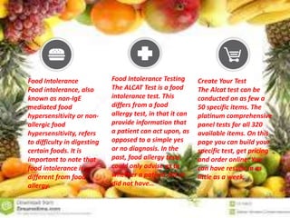 Food Intolerance
Food intolerance, also
known as non-IgE
mediated food
hypersensitivity or non-
allergic food
hypersensitivity, refers
to difficulty in digesting
certain foods. It is
important to note that
food intolerance is
different from food
allergy.
Food Intolerance Testing
The ALCAT Test is a food
intolerance test. This
differs from a food
allergy test, in that it can
provide information that
a patient can act upon, as
opposed to a simple yes
or no diagnosis. In the
past, food allergy tests
could only advise as to
whether a patient did or
did not have…
Create Your Test
The Alcat test can be
conducted on as few a
50 specific items. The
platinum comprehensive
panel tests for all 320
available items. On this
page you can build your
specific test, get pricing
and order online. You
can have results in as
little as a week.
 