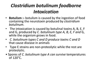 Clostridium botulinum foodborne
Intoxication
• Botulism :- botulism is caused by the ingestion of food
containing the neurotoxin produced by clostridium
botulinum.
• The intoxication is caused by botulinal toxins A, B, E, F
and G, produced by C. botulinum type A, B, E, F and G,
while the organism grows in food.
• C. botulinum types C and D produce toxins C and D
that cause disease in animals
• Type E strains are non-proteolytic while the rest are
proteolytic.
• Spores of C. botulinum type A can survive temperatures
of 120°C.
 