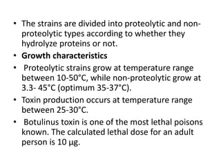 • The strains are divided into proteolytic and non-
proteolytic types according to whether they
hydrolyze proteins or not.
• Growth characteristics
• Proteolytic strains grow at temperature range
between 10-50°C, while non-proteolytic grow at
3.3- 45°C (optimum 35-37°C).
• Toxin production occurs at temperature range
between 25-30°C.
• Botulinus toxin is one of the most lethal poisons
known. The calculated lethal dose for an adult
person is 10 μg.
 