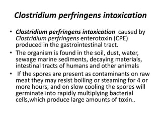 Clostridium perfringens intoxication
• Clostridium perfringens intoxication caused by
Clostridium perfringens enterotoxin (CPE)
produced in the gastrointestinal tract.
• The organism is found in the soil, dust, water,
sewage marine sediments, decaying materials,
intestinal tracts of humans and other animals
• If the spores are present as contaminants on raw
meat they may resist boiling or steaming for 4 or
more hours, and on slow cooling the spores will
germinate into rapidly multiplying bacterial
cells,which produce large amounts of toxin..
 