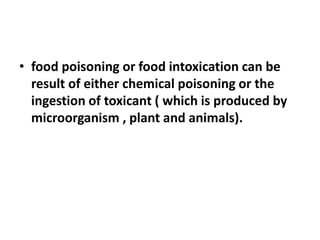 • food poisoning or food intoxication can be
result of either chemical poisoning or the
ingestion of toxicant ( which is produced by
microorganism , plant and animals).
 