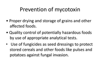 Prevention of mycotoxin
• Proper drying and storage of grains and other
affected foods.
• Quality control of potentially hazardous foods
by use of appropriate analytical tests.
• Use of fungicides as seed dressings to protect
stored cereals and other foods like pulses and
potatoes against fungal invasion.
 