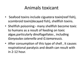 Animals toxicant
• Seafood toxins include ciguatera toxin(reef fish),
scombroid toxin(decayed fish), shellfish toxins.
• Shellfish poisoning:- many shellfish become toxic
to humans as a result of feeding on toxic
algae,particularly dinoflagellates , including
Gonyaulax catenella and G.tamareusis.
• After consumption of this type of shell , it causes
respirational paralysis and death can result with
in 2-12 hour.
 