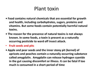 Plant toxin
• Food contains natural chemicals that are essential for growth
and health, including carbohydrates, sugars, proteins and
vitamins. But some foods contain potentially harmful natural
toxins.
• The reason for the presence of natural toxins is not always
known. In some foods, a toxin is present as a naturally
occurring pesticide to ward off insect attack.
• Fruit seeds and pits
• Apple and pear seeds and the inner stony pit (kernel) of
apricots and peaches contain a naturally occurring substance
called amygdalin. Amygdalin can release hydrogen cyanide
in the gut causing discomfort or illness. It can be fatal if too
much is consumed in a short period of time
 
