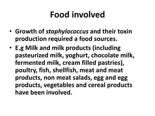 Food involved
• Growth of staphylococcus and their toxin
production required a food sources.
• E.g Milk and milk products (including
pasteurized milk, yoghurt, chocolate milk,
fermented milk, cream filled pastries),
poultry, fish, shellfish, meat and meat
products, non meat salads, egg and egg
products, vegetables and cereal products
have been involved.
 