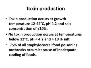 Toxin production
• Toxin production occurs at growth
temperature 12-44°C, pH 4.2 and salt
concentration of ≤10%.
• No toxin production occurs at temperatures
below 12°C, pH < 4.2 and > 10 % salt
• 75% of all staphylococcal food poisoning
outbreaks occurs because of inadequate
cooling of foods.
 