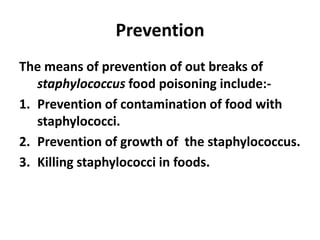Prevention
The means of prevention of out breaks of
staphylococcus food poisoning include:-
1. Prevention of contamination of food with
staphylococci.
2. Prevention of growth of the staphylococcus.
3. Killing staphylococci in foods.
 