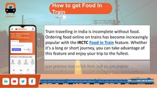 How to get Food In
Train
Train travelling in India is incomplete without food.
Ordering food online on trains has become increasingly
popular with the IRCTC Food In Train feature. Whether
it's a long or short journey, you can take advantage of
this feature and enjoy your trip to the fullest.
 