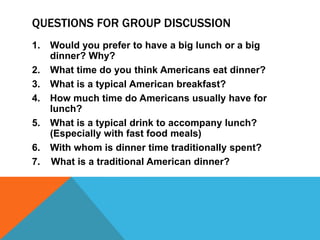 Questions for Group Discussion Would you prefer to have a big lunch or a big dinner? Why? What time do you think Americans eat dinner? What is a typical American breakfast? How much time do Americans usually have for lunch? What is a typical drink to accompany lunch? (Especially with fast food meals) With whom is dinner time traditionally spent?  7.    What is a traditional American dinner? 