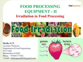 FOOD PROCESSING
EQUIPMENT - II
Irradiation in Food Processing
Shelke G.N
Assistant Professor
Department of Food Engineering
CFT Ashti,
Maharashtra 414202
Phone: +919561777282
E-mail: shelkeganesh838@gmail.com
 