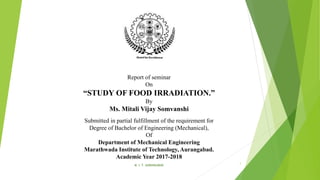 Report of seminar
On
“STUDY OF FOOD IRRADIATION.”
By
Ms. Mitali Vijay Somvanshi
Submitted in partial fulfillment of the requirement for
Degree of Bachelor of Engineering (Mechanical),
Of
Department of Mechanical Engineering
Marathwada Institute of Technology, Aurangabad.
Academic Year 2017-2018
M. I. T. AURANGABAD
1
 