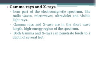 • Gamma rays and X-rays
▫ form part of the electromagnetic spectrum, like
radio waves, microwaves, ultraviolet and visible
light rays.
▫ Gamma rays and X-rays are in the short wave
length, high-energy region of the spectrum.
▫ Both Gamma and X-rays can penetrate foods to a
depth of several feet.
 