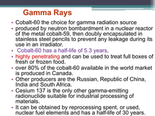 Gamma Rays
• Cobalt-60 the choice for gamma radiation source
• produced by neutron bombardment in a nuclear reactor
of the metal cobalt-59, then doubly encapsulated in
stainless steel pencils to prevent any leakage during its
use in an irradiator.
• Cobalt-60 has a half-life of 5.3 years,
• highly penetrating and can be used to treat full boxes of
fresh or frozen food.
• over 80% of the cobalt-60 available in the world market
is produced in Canada.
• Other producers are the Russian, Republic of China,
India and South Africa.
• Cesium 137 is the only other gamma-emitting
radionuclide suitable for industrial processing of
materials.
• It can be obtained by reprocessing spent, or used,
nuclear fuel elements and has a half-life of 30 years.
 