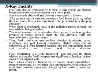 X-Ray Facility
• Food can also be irradiated by X-rays. In this system an electron
beam accelerator targets electrons on a metal plate.
• Some energy is absorbed and the rest is converted to X-rays.
• Like gamma rays, X-rays can penetrate food boxes up to 15 inches
thick or more, thus permitting food to be processed in a shipping
container.
• When food is irradiated, most of the radiation passes through the
food without being absorbed.
• The small amount that is absorbed destroys any insects on grains,
produce or spices, extends shelf life, and prevents fruits and
vegetables from ripening too fast.
• Thus, food irradiation may replace chemical fumigants, sprout
inhibitors, and post harvest fungicides. Higher doses can kill
Salmonella and other harmful bacteria that can contaminate meats
and poultry and cause food borne diseases.
• Food irradiation is a "cold treatment" that achieves its effects
without raising the food's temperature significantly, leaving the food
closer to its original state.
• Even spices which are treated for 2-4 hours remain essentially at
room temperature. By not using high temperatures, food irradiation
minimizes nutrient losses and changes in food texture, color, and
flavor.
 