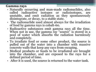 Gamma rays
• Naturally occurring and man-made radionuclides, also
called radioactive isotopes or radioisotopes, are
unstable, and emit radiation as they spontaneously
disintegrate, or decay, to a stable state.
• The radionuclide used almost always for the irradiation
of food by gamma rays is cobalt-60.
• Radioactive substances emit gamma rays all the time.
When not in use, the gamma ray “source” is stored in a
pool of water which absorbs the radiation harmlessly
and completely.
• To irradiate food or some other product, the source is
pulled out of the water into a chamber with massive
concrete walls that keep any rays from escaping.
• Medical products or foods to be irradiated are brought
into the chamber, and are exposed to the rays for a
defined period of time.
• After it is used, the source is returned to the water tank.
 