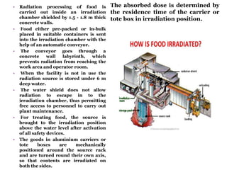 • Radiation processing of food is
carried out inside an irradiation
chamber shielded by 1.5 - 1.8 m thick
concrete walls.
• Food either pre-packed or in-bulk
placed in suitable containers is sent
into the irradiation chamber with the
help of an automatic conveyor.
• The conveyor goes through a
concrete wall labyrinth, which
prevents radiation from reaching the
work area and operator room.
• When the facility is not in use the
radiation source is stored under 6 m
deep water.
• The water shield does not allow
radiation to escape in to the
irradiation chamber, thus permitting
free access to personnel to carry out
plant maintenance.
• For treating food, the source is
brought to the irradiation position
above the water level after activation
of all safety devices.
• The goods in aluminium carriers or
tote boxes are mechanically
positioned around the source rack
and are turned round their own axis,
so that contents are irradiated on
both the sides.
The absorbed dose is determined by
the residence time of the carrier or
tote box in irradiation position.
 