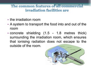 • the irradiation room
• A system to transport the food into and out of the
room
• concrete shielding (1.5 - 1.8 metres thick)
surrounding the irradiation room, which ensures
that ionising radiation does not escape to the
outside of the room.
 