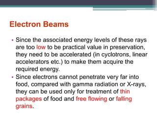 Electron Beams
• Since the associated energy levels of these rays
are too low to be practical value in preservation,
they need to be accelerated (in cyclotrons, linear
accelerators etc.) to make them acquire the
required energy.
• Since electrons cannot penetrate very far into
food, compared with gamma radiation or X-rays,
they can be used only for treatment of thin
packages of food and free flowing or falling
grains.
 
