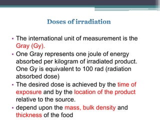 • The international unit of measurement is the
Gray (Gy).
• One Gray represents one joule of energy
absorbed per kilogram of irradiated product.
One Gy is equivalent to 100 rad (radiation
absorbed dose)
• The desired dose is achieved by the time of
exposure and by the location of the product
relative to the source.
• depend upon the mass, bulk density and
thickness of the food
 