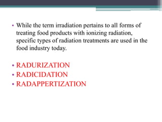 • While the term irradiation pertains to all forms of
treating food products with ionizing radiation,
specific types of radiation treatments are used in the
food industry today.
• RADURIZATION
• RADICIDATION
• RADAPPERTIZATION
 