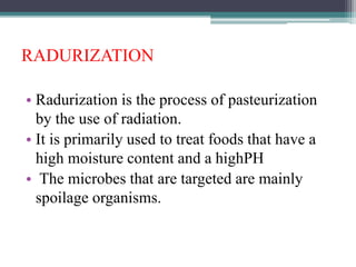 RADURIZATION
• Radurization is the process of pasteurization
by the use of radiation.
• It is primarily used to treat foods that have a
high moisture content and a highPH
• The microbes that are targeted are mainly
spoilage organisms.
 
