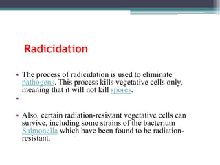 • The process of radicidation is used to eliminate
pathogens. This process kills vegetative cells only,
meaning that it will not kill spores.
•
• Also, certain radiation-resistant vegetative cells can
survive, including some strains of the bacterium
Salmonella which have been found to be radiation-
resistant.
Radicidation
 
