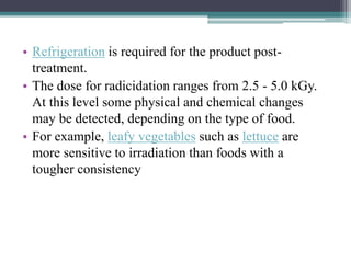 • Refrigeration is required for the product post-
treatment.
• The dose for radicidation ranges from 2.5 - 5.0 kGy.
At this level some physical and chemical changes
may be detected, depending on the type of food.
• For example, leafy vegetables such as lettuce are
more sensitive to irradiation than foods with a
tougher consistency
 
