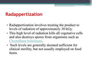 • Radappertization involves treating the product to
levels of radiation of approximately 30 kGy.
• This high level of radiation kills all vegetative cells
and also destroys spores from organisms such as
Clostridium botulinum.
• Such levels are generally deemed sufficient for
clinical sterility, but not usually employed on food
items
Radappertization
 