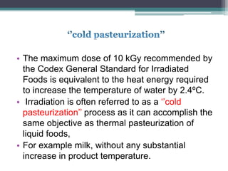 • The maximum dose of 10 kGy recommended by
the Codex General Standard for Irradiated
Foods is equivalent to the heat energy required
to increase the temperature of water by 2.4ºC.
• Irradiation is often referred to as a ‘’cold
pasteurization’’ process as it can accomplish the
same objective as thermal pasteurization of
liquid foods,
• For example milk, without any substantial
increase in product temperature.
 